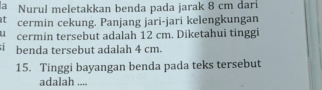 a Nurul meletakkan benda pada jarak 8 cm dari 
at cermin cekung. Panjang jari-jari kelengkungan 
u cermin tersebut adalah 12 cm. Diketahui tinggi 
si benda tersebut adalah 4 cm. 
15. Tinggi bayangan benda pada teks tersebut 
adalah ....