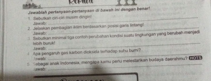 Rerau 
Jawablah pertanyaan-pertanyaan di bawah ini dengan benar! 
1. Sebutkan ciri-ciri musim dingin! 
Jawab: 
2. Jelaskan pembagian iklim berdasarkan posisi garis lintang! 
Jawab: 
3. Sebutkan minimal tiga contoh perubahan kondisi suatu lingkungan yang berubah menjadi 
lebih buruk! 
Jawab: 
_ 
4 Apa pengaruh gas karbon dioksida terhadap suhu bumi? 
Jawab: 
5. Sebagai anak Indonesia, mengapa kamu perlu melestarikan budaya daerahmu? HOTS 
Jawab: 
_