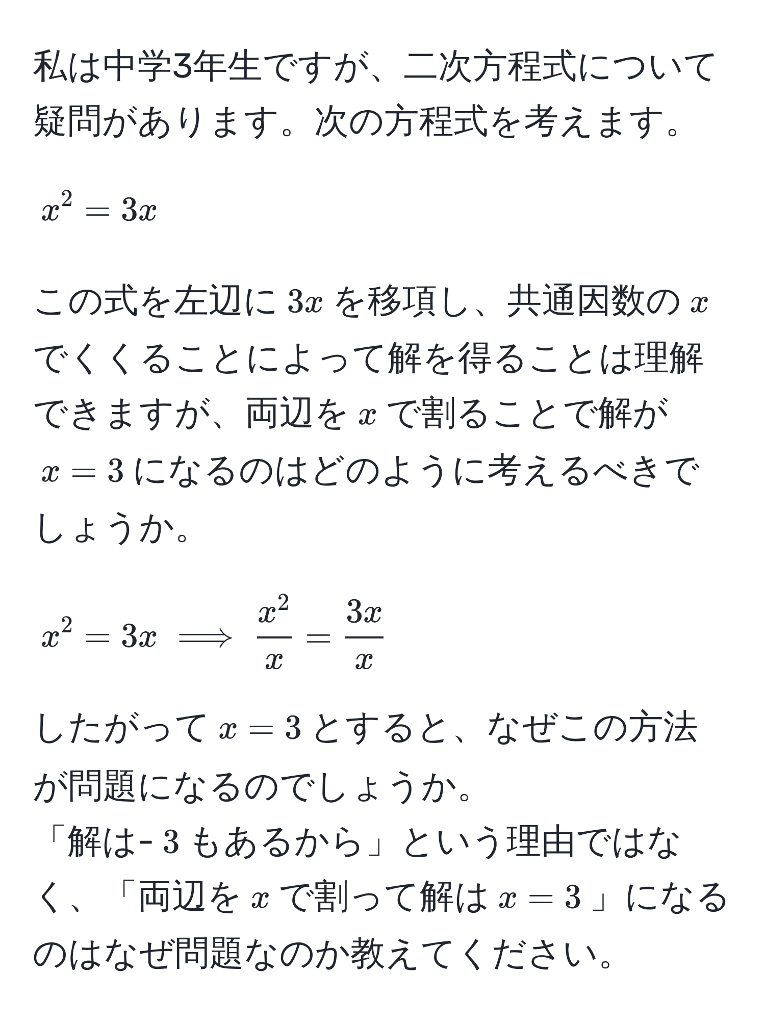 私は中学3年生ですが、二次方程式について疑問があります。次の方程式を考えます。  
$$x^(2 = 3x$$  
この式を左辺に$3x$を移項し、共通因数の$x$でくくることによって解を得ることは理解できますが、両辺を$x$で割ることで解が$x=3$になるのはどのように考えるべきでしょうか。  
$$x^2 = 3x implies fracx^2)x =  3x/x $$  
したがって$x = 3$とすると、なぜこの方法が問題になるのでしょうか。  
「解は-$3$もあるから」という理由ではなく、「両辺を$x$で割って解は$x=3$」になるのはなぜ問題なのか教えてください。