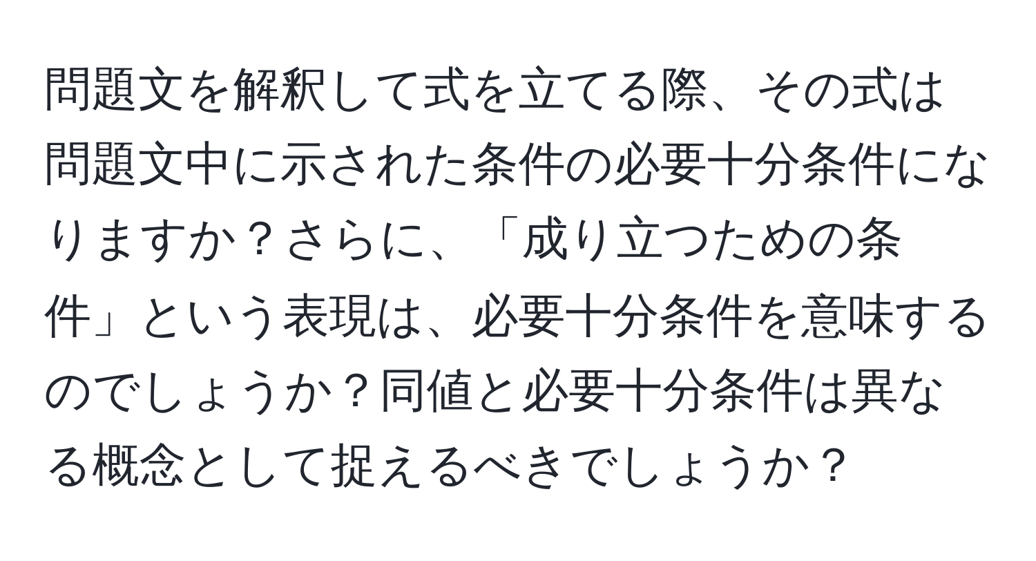 問題文を解釈して式を立てる際、その式は問題文中に示された条件の必要十分条件になりますか？さらに、「成り立つための条件」という表現は、必要十分条件を意味するのでしょうか？同値と必要十分条件は異なる概念として捉えるべきでしょうか？