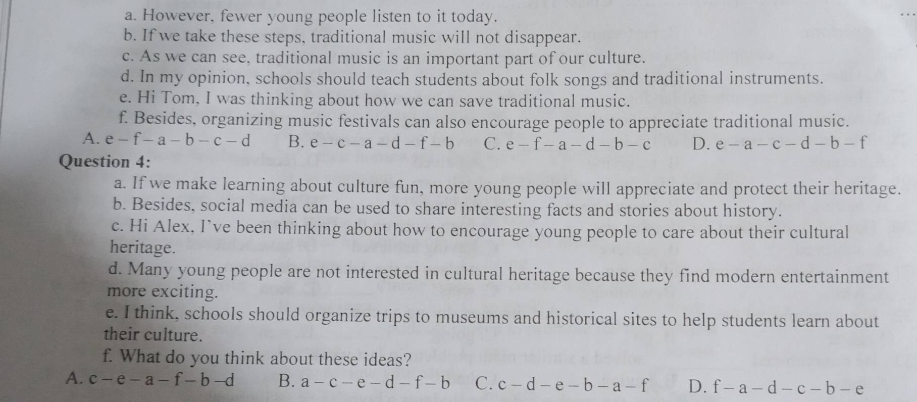 However, fewer young people listen to it today.
b. If we take these steps, traditional music will not disappear.
c. As we can see, traditional music is an important part of our culture.
d. In my opinion, schools should teach students about folk songs and traditional instruments.
e. Hi Tom, I was thinking about how we can save traditional music.
f. Besides, organizing music festivals can also encourage people to appreciate traditional music.
A. e-f-a-b-c-d B. e-c-a-d-f-b C. e-f-a-d-b-c D. e-a-c-d-b-f
Question 4:
a. If we make learning about culture fun, more young people will appreciate and protect their heritage.
b. Besides, social media can be used to share interesting facts and stories about history.
c. Hi Alex, I’ve been thinking about how to encourage young people to care about their cultural
heritage.
d. Many young people are not interested in cultural heritage because they find modern entertainment
more exciting.
e. I think, schools should organize trips to museums and historical sites to help students learn about
their culture.
f. What do you think about these ideas?
A. c-e-a-f-b-d B. a-c-e-d-f-b C. c-d-e-b-a-f D. f-a-d-c-b-e