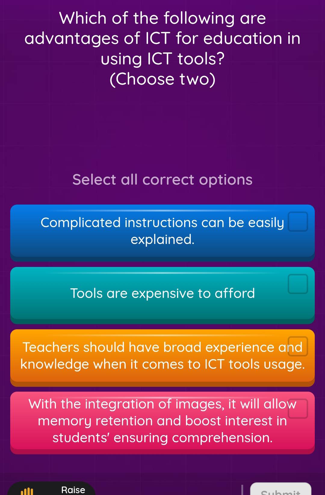 Which of the following are
advantages of ICT for education in
using ICT tools?
(Choose two)
Select all correct options
Complicated instructions can be easily
explained.
Tools are expensive to afford
Teachers should have broad experience and
knowledge when it comes to ICT tools usage.
With the integration of images, it will allow
memory retention and boost interest in
students' ensuring comprehension.
Raise