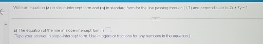 Write an equation (a) in slope-intercept form and (b) in standard form for the line passing through (1,7) and perpendicular to 2x+7y=1. 
a) The equation of the line in slope-intercept form is □ . 
(Type your answer in slope-intercept form. Use integers or fractions for any numbers in the equation.)