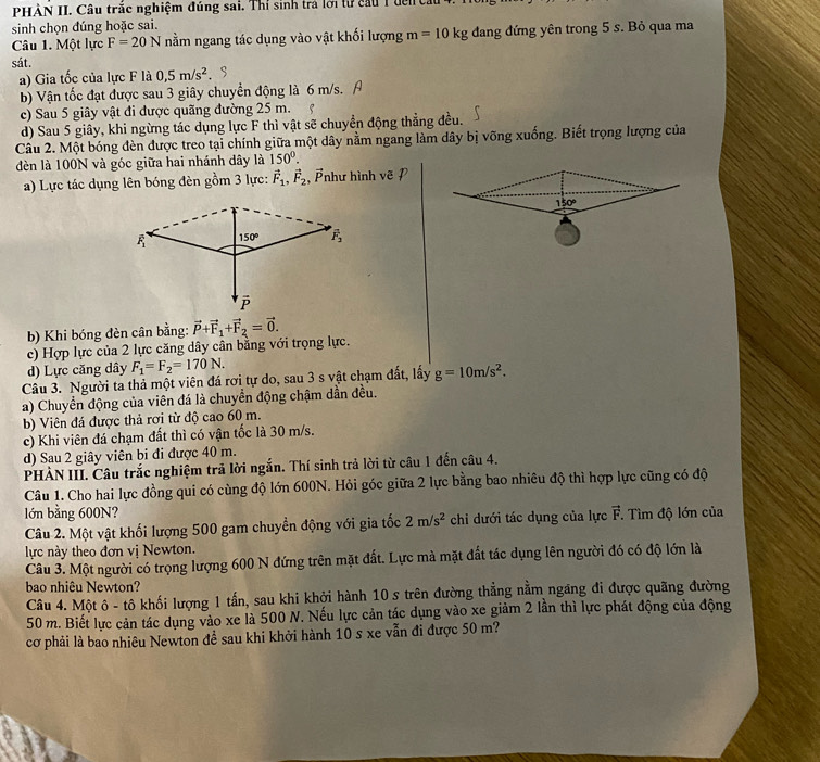 PHẢN II. Câu trắc nghiệm đúng sai. Thỉ sinh trả lới từ cầu 1 đến cầu
sinh chọn đúng hoặc sai.
Câu 1. Một lực F=20N nằm ngang tác dụng vào vật khối lượng m=10kg đang đứng yên trong 5 s. Bỏ qua ma
sát.
a) Gia tốc của lực F là 0,5m/s^2
b) Vận tốc đạt được sau 3 giây chuyển động là 6 m/s.
c) Sau 5 giây vật đi được quãng đường 25 m. e
d) Sau 5 giây, khi ngừng tác dụng lực F thì vật sẽ chuyền động thẳng đều.
Câu 2. Một bóng đèn được treo tại chính giữa một dây nằm ngang làm dây bị võng xuống. Biết trọng lượng của
đèn là 100N và góc giữa hai nhánh dây là 150°.
a) Lực tác dụng lên bóng đèn gồm 3 lực: vector F_1,vector F_2 , Ảnhư hình vẽ P
b) Khi bóng đèn cân bằng:
c) Hợp lực của 2 lực căng dây cần bằng với trọng lực. vector P+vector F_1+vector F_2=vector 0.
d) Lực căng dây F_1=F_2=170N.
Câu 3. Người ta thả một viên đá rơi tự do, sau 3 s vật chạm đất, lấy g=10m/s^2.
a) Chuyển động của viên đá là chuyển động chậm dẫn đều.
b) Viên đá được thả rợi từ độ cao 60 m.
c) Khi viên đá chạm đất thì có vận tốc là 30 m/s.
d) Sau 2 giây viên bi đi được 40 m.
PHÀN III. Câu trắc nghiệm trả lời ngắn. Thí sinh trả lời từ câu 1 đến câu 4.
Câu 1. Cho hai lực đồng qui có cùng độ lớn 600N. Hỏi góc giữa 2 lực bằng bao nhiêu độ thì hợp lực cũng có độ
lớn bằng 600N? vector F.  Tìm độ lớn của
Câu 2. Một vật khối lượng 500 gam chuyển động với gia tốc 2m/s^2 chi dưới tác dụng của lực
lực này theo đơn vị Newton.
Câu 3. Một người có trọng lượng 600 N đứng trên mặt đất. Lực mà mặt đất tác dụng lên người đó có độ lớn là
bao nhiêu Newton?
Câu 4. Một ô - tô khối lượng 1 tấn, sau khi khởi hành 10 s trên đường thẳng nằm ngang đi được quãng đường
50 m. Biết lực cản tác dụng vào xe là 500 N. Nếu lực cản tác dụng vào xe giảm 2 lần thì lực phát động của động
cơ phải là bao nhiêu Newton đề sau khi khởi hành 10 s xe vẫn đi được 50 m?