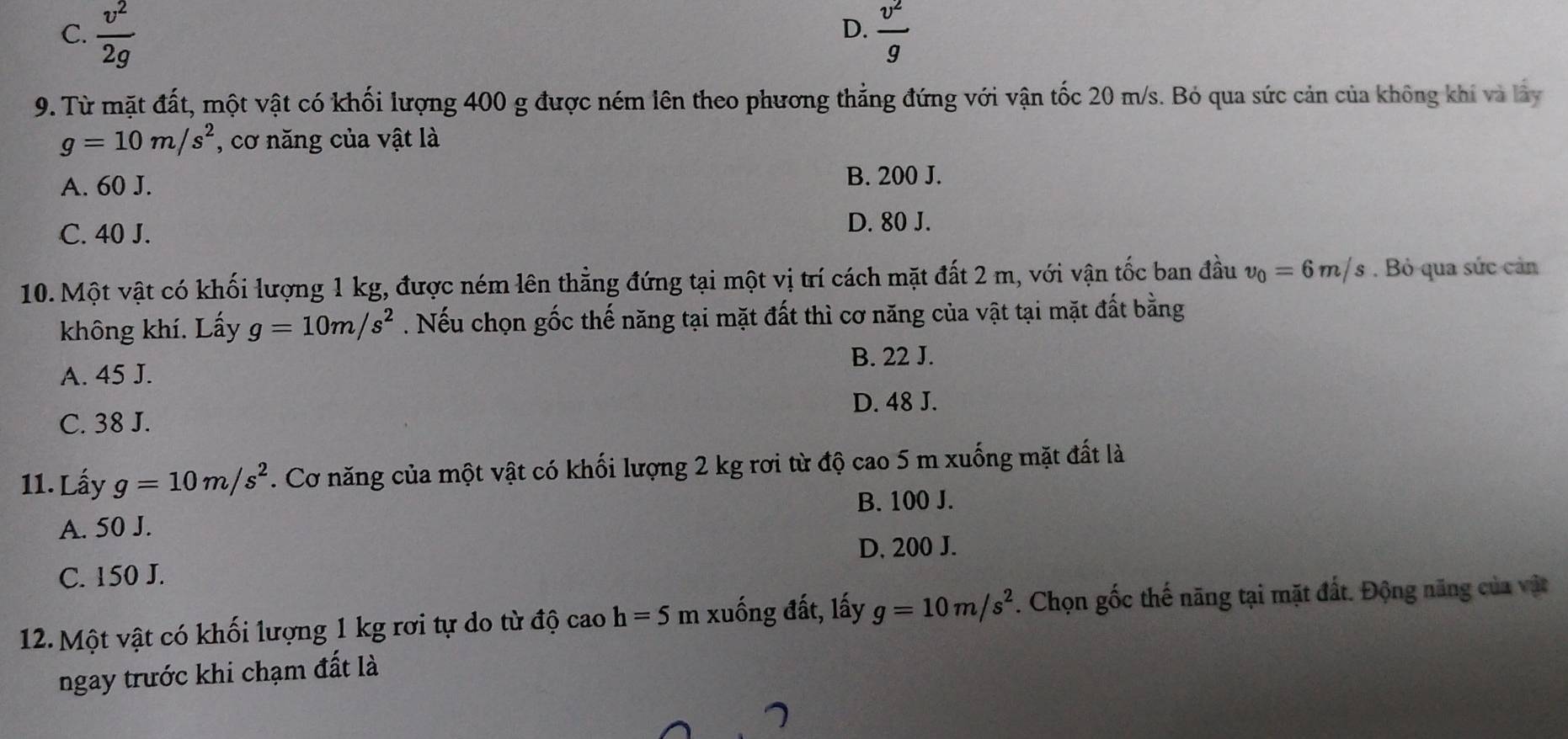 D.
C.  v^2/2g   v^2/g 
9. Từ mặt đất, một vật có khối lượng 400 g được ném lên theo phương thẳng đứng với vận tốc 20 m/s. Bỏ qua sức cản của không khi và lây
g=10m/s^2 , cơ năng của vật là
A. 60 J. B. 200 J.
C. 40 J.
D. 80 J.
10. Một vật có khối lượng 1 kg, được ném lên thẳng đứng tại một vị trí cách mặt đất 2 m, với vận tốc ban đầu v_0=6m/s Bỏ qua sức cản
không khí. Lấy g=10m/s^2. Nếu chọn gốc thế năng tại mặt đất thì cơ năng của vật tại mặt đất bằng
B. 22 J.
A. 45 J.
D. 48 J.
C. 38 J.
11. Lấy g=10m/s^2. Cơ năng của một vật có khối lượng 2 kg rơi từ độ cao 5 m xuống mặt đất là
A. 50 J. B. 100 J.
D. 200 J.
C. 150 J.
12. Một vật có khối lượng 1 kg rơi tự do từ độ cao h=5 m xuống đất, lấy g=10m/s^2. Chọn gốc thế năng tại mặt đất. Động năng của vật
ngay trước khi chạm đất là