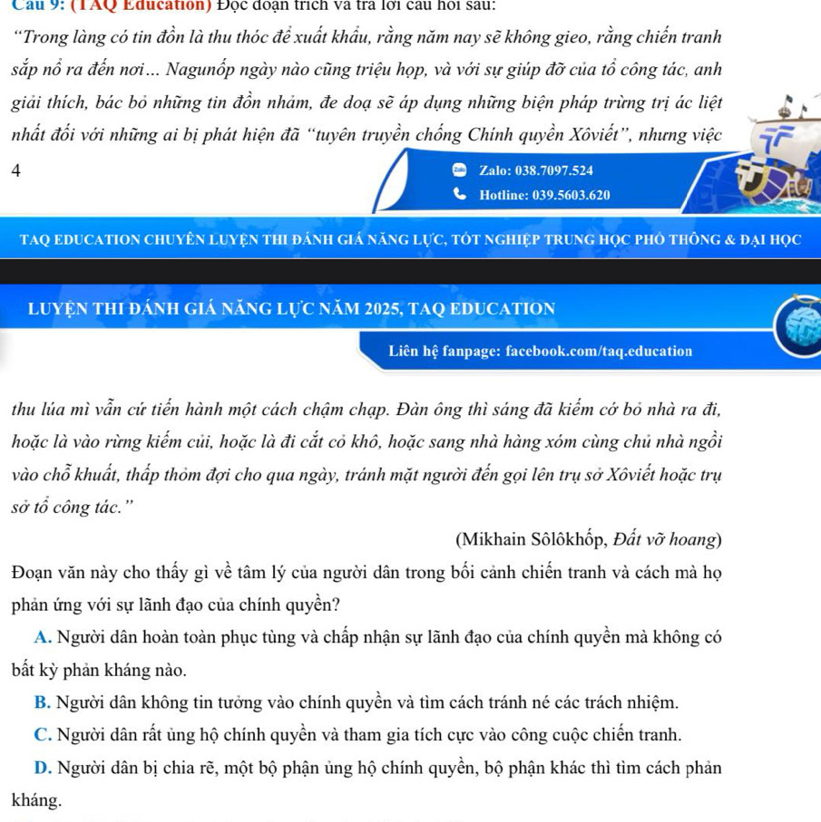 Cầu 9: (TAQ Education) Đọc đoạn trích và tra lới câu hỏi sau:
“Trong làng có tin đồn là thu thóc để xuất khẩu, rằng năm nay sẽ không gieo, rằng chiến tranh
sắp nổ ra đến nơi... Nagunốp ngày nào cũng triệu họp, và với sự giúp đỡ của tổ công tác, anh
giải thích, bác bỏ những tin đồn nhảm, đe doạ sẽ áp dụng những biện pháp trừng trị ác liệt
nhất đối với những ai bị phát hiện đã “tuyên truyền chống Chính quyền Xôviết”, nhưng việc
4 Zalo: 038.7097.524
Hotline: 039.5603.620
tAQ eDUCATION chuyên luyện thI đánh giá năng lực, tÓt nghiệp trung học phỏ thông & đại học
luYệN tHI đánh giá nănG lực năm 2025, tAQ EDUCATION
Liên hệ fanpage: facebook.com/taq.education
thu lúa mì vẫn cứ tiến hành một cách chậm chạp. Đàn ông thì sáng đã kiếm cớ bỏ nhà ra đi,
hoặc là vào rừng kiếm củi, hoặc là đi cắt cỏ khô, hoặc sang nhà hàng xóm cùng chủ nhà ngồi
vào chỗ khuất, thấp thỏm đợi cho qua ngày, tránh mặt người đến gọi lên trụ sở Xôviết hoặc trụ
sở tổ công tác.'
(Mikhain Sôlôkhốp, Đất vỡ hoang)
Đoạn văn này cho thấy gì về tâm lý của người dân trong bối cảnh chiến tranh và cách mà họ
phản ứng với sự lãnh đạo của chính quyền?
A. Người dân hoàn toàn phục tùng và chấp nhận sự lãnh đạo của chính quyền mà không có
bất kỳ phản kháng nào.
B. Người dân không tin tưởng vào chính quyền và tìm cách tránh né các trách nhiệm.
C. Người dân rất ủng hộ chính quyền và tham gia tích cực vào công cuộc chiến tranh.
D. Người dân bị chia rẽ, một bộ phận ủng hộ chính quyền, bộ phận khác thì tìm cách phản
kháng.