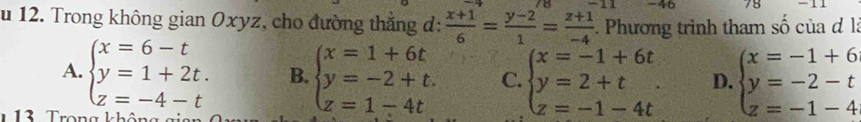 46 78
u 12. Trong không gian Oxyz, cho đường thắng đ:  (x+1)/6 = (y-2)/1 = (z+1)/-4  :. Phương trình tham số của đ là
A. beginarrayl x=6-t y=1+2t. z=-4-tendarray. B. beginarrayl x=1+6t y=-2+t. z=1-4tendarray. C. beginarrayl x=-1+6t y=2+t z=-1-4tendarray. D. beginarrayl x=-1+6 y=-2-t z=-1-4endarray.
1 13 Trong không