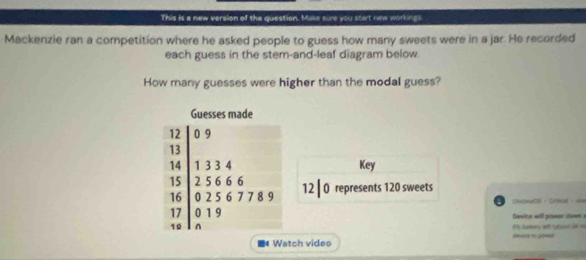 This is a new version of the question. Make sure you start new workings. 
Mackenzie ran a competition where he asked people to guess how many sweets were in a jar. He recorded 
each guess in the stem-and-leaf diagram below. 
How many guesses were higher than the modal guess? 
Guesses made
12 0 9
13
14 1 3 3 4 Key
15 2 5 6 6 6
16 0 2 5 6 7 7 8 9 12 | 0 represents 120 sweets 
OupeeCS - Cnvud - son
17 0 1 9 Device wil pawar down s 
10 1% Earary wfc catton S4 m 
# Watch video deusa to pow