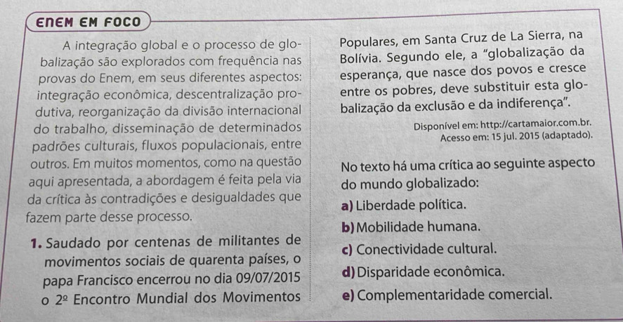 ENEM EM FOCO
A integração global e o processo de glo- Populares, em Santa Cruz de La Sierra, na
balização são explorados com frequência nas Bolívia. Segundo ele, a “globalização da
provas do Enem, em seus diferentes aspectos: esperança, que nasce dos povos e cresce
integração econômica, descentralização pro- entre os pobres, deve substituir esta glo-
dutiva, reorganização da divisão internacional balização da exclusão e da indiferença".
do trabalho, disseminação de determinados Disponível em: http://cartamaior.com.br.
padrões culturais, fluxos populacionais, entre Acesso em: 15 jul. 2015 (adaptado).
outros. Em muitos momentos, como na questão No texto há uma crítica ao seguinte aspecto
aqui apresentada, a abordagem é feita pela via do mundo globalizado:
da crítica às contradições e desigualdades que a) Liberdade política.
fazem parte desse processo.
b)Mobilidade humana.
1. Saudado por centenas de militantes de
movimentos sociais de quarenta países, o c) Conectividade cultural.
papa Francisco encerrou no dia 09/07/2015 d)Disparidade econômica.
0 2^(_ circ) Encontro Mundial dos Movimentos e) Complementaridade comercial.