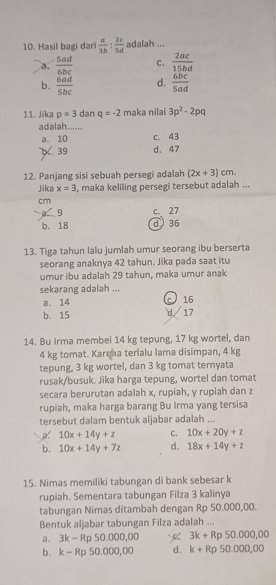 Hasil bagi dari  a/3b : 2c/5d  adalah ...
a  5ad/6bc 
C.  2ac/15bd 
d.
b.  6ad/5bc   6bc/5ad 
11. Jika p=3 dan q=-2 maka nilai 3p^2-2pq
adalah......
a. 10 c. 43
39 d. 47
12. Panjang sisi sebuah persegi adalah (2x+3)cm.
Jika x=3 , maka keliling persegi tersebut adalah ...
cm
9 c. 27
b. 18 d36
13. Tiga tahun lalu jumlah umur seorang ibu berserta
seorang anaknya 42 tahun. Jika pada saat itu
umur ibu adalah 29 tahun, maka umur anak
sekarang adalah ...
a. 14
16
b. 15 d 17
14. Bu Irma membei 14 kg tepung, 17 kg wortel, dan
4 kg tomat. Kareha terlalu lama disimpan, 4 kg
tepung, 3 kg wortel, dan 3 kg tomat ternyata
rusak/busuk. Jika harga tepung, wortel dan tomat
secara berurutan adalah x, rupiah, y rupiah dan z
rupiah, maka harga barang Bu Irma yang tersisa
tersebut dalam bentuk aljabar adalah ...
a. 10x+14y+z C. 10x+20y+z
d.
b. 10x+14y+7z 18x+14y+z
15. Nimas memiliki tabungan di bank sebesar k
rupiah. Sementara tabungan Filza 3 kalinya
tabungan Nimas ditambah dengan Rp 50.000,00.
Bentuk aljabar tabungan Filza adalah ...
a. 3k-Rp50.000,00
3k+Rp50.000,00
d.
b. k-Rp50.000,00 k+Rp50.000,00