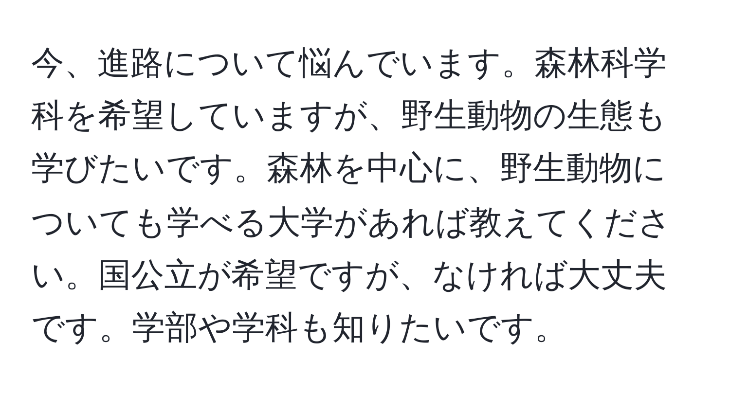 今、進路について悩んでいます。森林科学科を希望していますが、野生動物の生態も学びたいです。森林を中心に、野生動物についても学べる大学があれば教えてください。国公立が希望ですが、なければ大丈夫です。学部や学科も知りたいです。