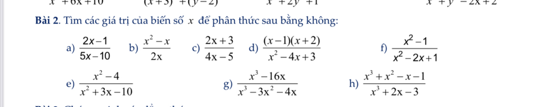 x+6x+10 (x+3)+(y-2) x+2y+1 x+y-2x+2
Bài 2. Tìm các giá trị của biến số x để phân thức sau bằng không: 
a)  (2x-1)/5x-10  b)  (x^2-x)/2x  c)  (2x+3)/4x-5  d)  ((x-1)(x+2))/x^2-4x+3  f)  (x^2-1)/x^2-2x+1 
e)  (x^2-4)/x^2+3x-10   (x^3-16x)/x^3-3x^2-4x  h)  (x^3+x^2-x-1)/x^3+2x-3 
g)