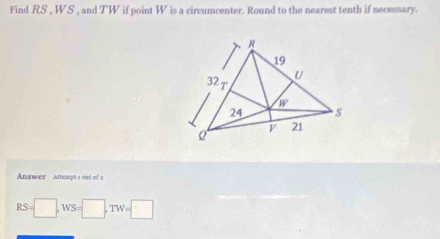 Find RS , W. S , and TW if point W is a circumcenter. Round to the nearest tenth if necessary. 
Answer Amempt s out of 2
RS=□ , WS=□ , TW=□