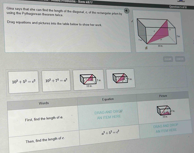 roblems - Item 4877 Question 5 of 8 
Gina says that she can find the length of the diagonal, c, of the rectangular prism by 
using the Pythagorean theorem twice. 

Drag equations and pictures into the table below to show her work. 
CLEAR CHECK
10^2+5^2=c^2 10^2+7^2=a^2 5 in. 
Words Equation Picture 
First, find the length of a. DRAG AND DRO 
- 7 in. 
AN ITEM HERE
10 in.
a^2+5^2=c^2
AN ITEM HERE 
Then, find the length of c. DRAG AND DROP