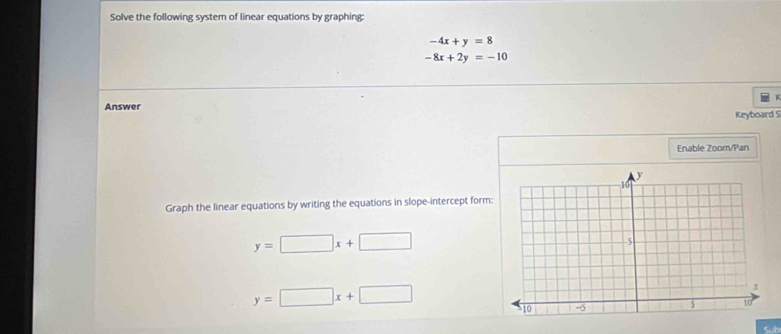 Solve the following system of linear equations by graphing:
-4x+y=8
-8x+2y=-10
Answer 
Keyboard S 
Enable Zoom/Pan 
Graph the linear equations by writing the equations in slope-intercept form:
y=□ x+□
y=□ x+□
Sub