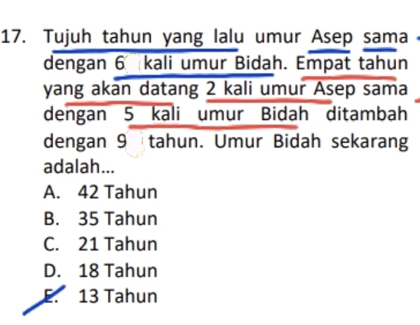 Tujuh tahun yang lalu umur Asep sama
dengan 6 kali umur Bidah. Empat tahun
yang akan datang 2 kali umur Asep sama
dengan 5 kali umur Bidah ditambah
dengan 9tahun. Umur Bidah sekarang
adalah...
A. 42 Tahun
B. 35 Tahun
C. 21 Tahun
D. 18 Tahun
E. 13 Tahun