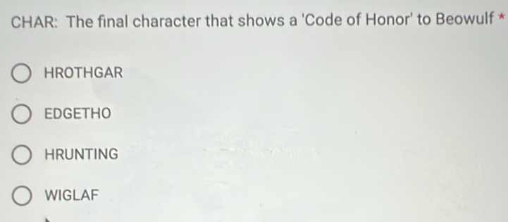 CHAR: The final character that shows a 'Code of Honor' to Beowulf *
HROTHGAR
EDGETHO
HRUNTING
WIGLAF