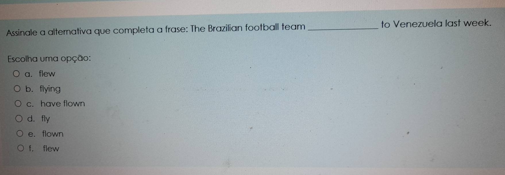 Assinale a alternativa que completa a frase: The Brazilian football team_ to Venezuela last week.
Escolha uma opção:
a.flew
b. flying
c. have flown
d. fly
e. flown
f. flew