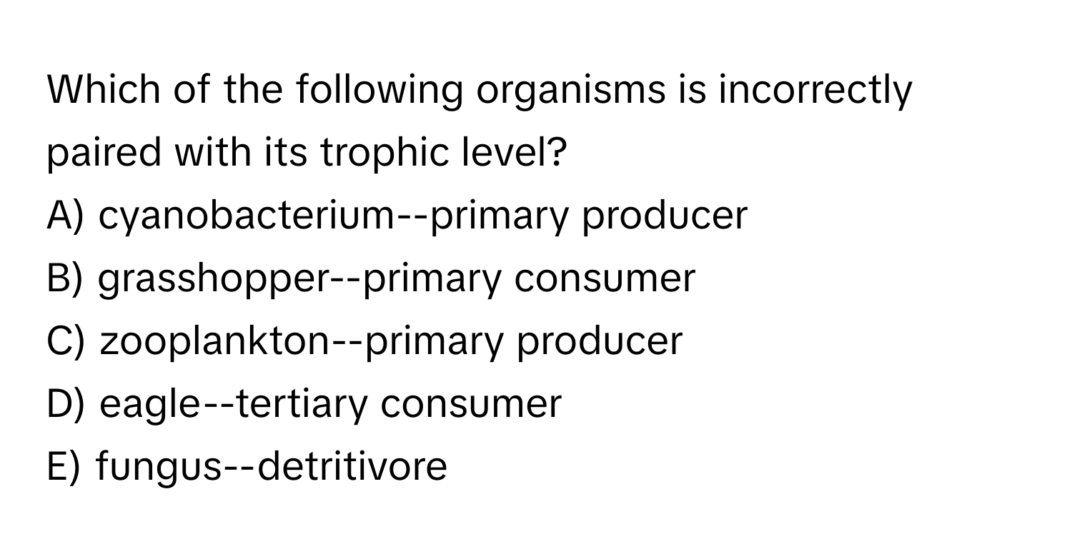 Which of the following organisms is incorrectly paired with its trophic level?

A) cyanobacterium--primary producer
B) grasshopper--primary consumer
C) zooplankton--primary producer
D) eagle--tertiary consumer
E) fungus--detritivore