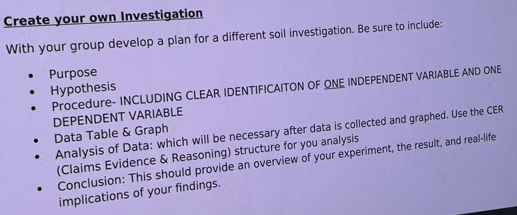 Create your own Investigation 
With your group develop a plan for a different soil investigation. Be sure to include: 
Purpose 
Hypothesis 
Procedure- INCLUDING CLEAR IDENTIFICAITON OF ONE INDEPENDENT VARIABLE AND ONE 
DEPENDENT VARIABLE 
Analysis of Data: which will be necessary after data is collected and graphed. Use the CER 
Data Table & Graph 
(Claims Evidence & Reasoning) structure for you analysis 
Conclusion: This should provide an overview of your experiment, the result, and real-life 
implications of your findings.