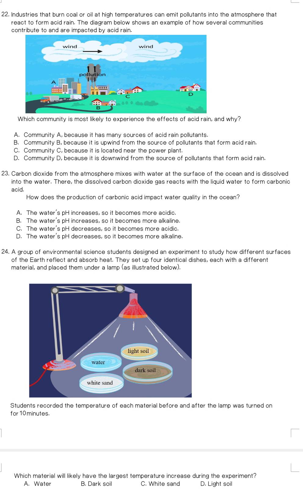 Industries that burn coal or oil at high temperatures can emit pollutants into the atmosphere that
react to form acid rain. The diagram below shows an example of how several communities
contribute to and are impacted by acid rain.
Which community is most likely to experience the effects of acid rain, and why?
A. Community A, because it has many sources of acid rain pollutants.
B. Community B, because it is upwind from the source of pollutants that form acid rain.
C. Community C, because it is located near the power plant.
D. Community D, because it is downwind from the source of pollutants that form acid rain.
23. Carbon dioxide from the atmosphere mixes with water at the surface of the ocean and is dissolved
into the water. There, the dissolved carbon dioxide gas reacts with the liquid water to form carbonic
acid.
How does the production of carbonic acid impact water quality in the ocean?
A. The water's pH increases, so it becomes more acidic.
B. The water's pH increases, so it becomes more alkaline.
C. The water's pH decreases, so it becomes more acidic.
D. The water's pH decreases, so it becomes more alkaline.
24. A group of environmental science students designed an experiment to study how different surfaces
of the Earth reflect and absorb heat. They set up four identical dishes, each with a different
material, and placed them under a lamp (as illustrated below).
Students recorded the temperature of each material before and after the lamp was turned on
for 10 minutes.
Which material will likely have the largest temperature increase during the experiment?
A. Water B. Dark soil C. White sand D. Light soil