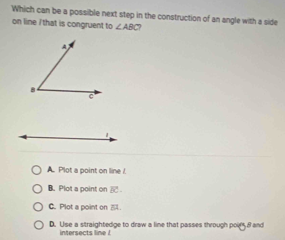 Which can be a possible next step in the construction of an angle with a side
on line / that is congruent to ∠ ABC 7
1
A. Plot a point on line /.
B. Plot a point on overline BC.
C. Plot a point on overline BA.
D. Use a straightedge to draw a line that passes through poir B and
intersects line /