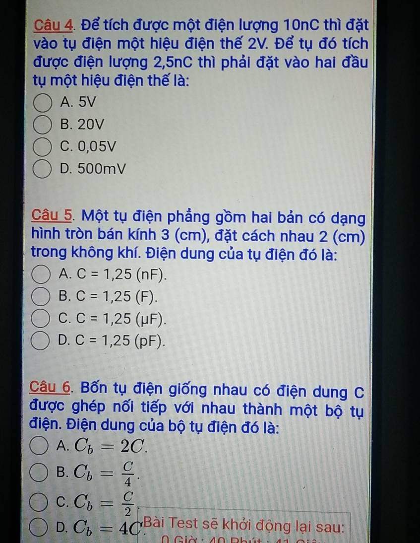 Để tích được một điện lượng 10nC thì đặt
vào tụ điện một hiệu điện thế 2V. Để tụ đó tích
được điện lượng 2,5nC thì phải đặt vào hai đầu
tụ một hiệu điện thế là:
A. 5V
B. 20V
C. 0,05V
D. 500mV
Câu 5. Một tụ điện phẳng gồm hai bản có dạng
hình tròn bán kính 3 (cm), đặt cách nhau 2 (cm)
trong không khí. Điện dung của tụ điện đó là:
A. C=1,25(nF).
B. C=1,25(F).
C. C=1,25(mu F).
D. C=1,25(pF). 
Câu 6. Bốn tụ điện giống nhau có điện dung C
được ghép nối tiếp với nhau thành một bộ tụ
điện. Điện dung của bộ tụ điện đó là:
A. C_b=2C.
B. C_b= C/4 .
C. C_b= C/2 .
D. C_b=4C Bài Test sẽ khởi động lại sau: