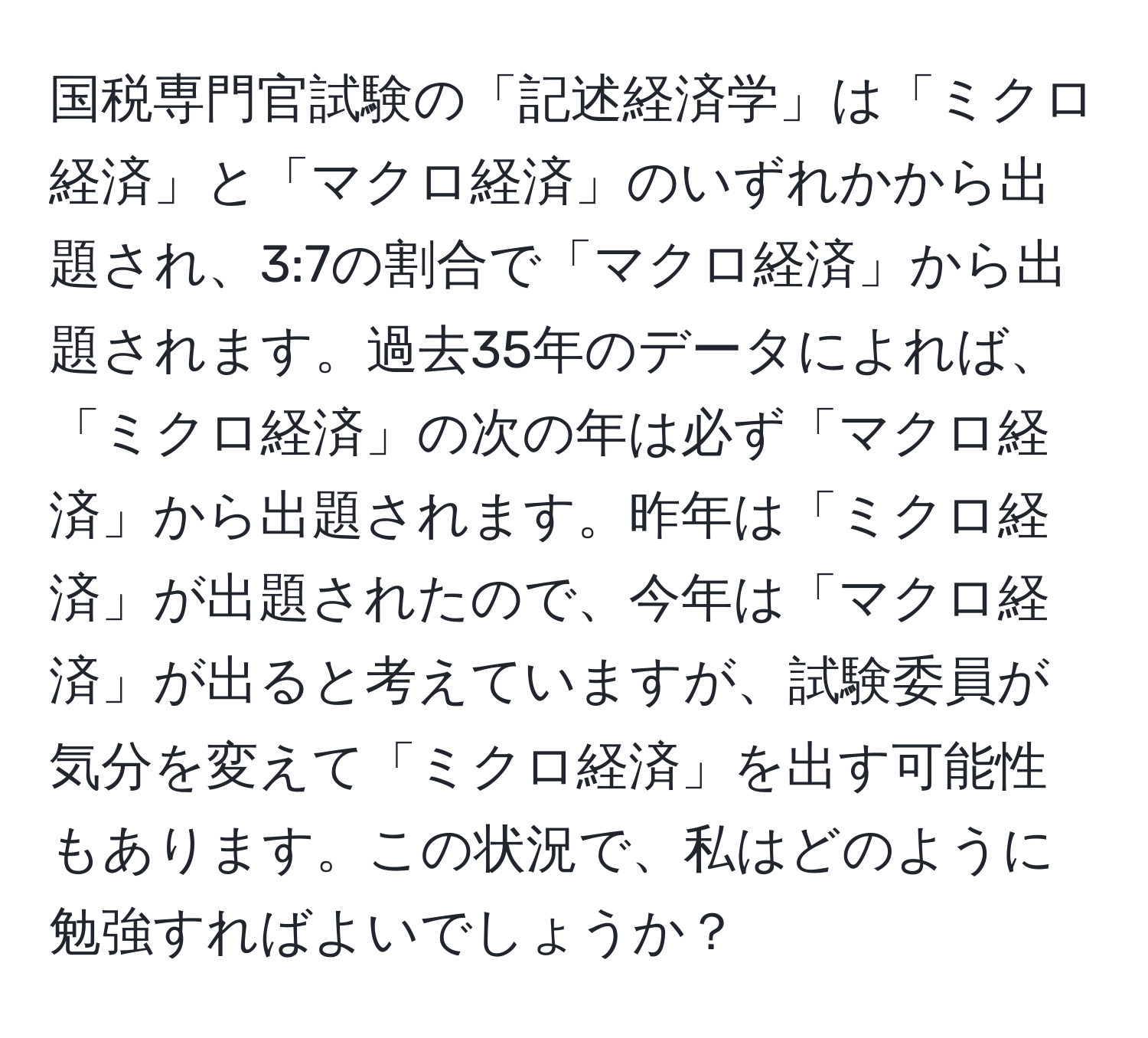 国税専門官試験の「記述経済学」は「ミクロ経済」と「マクロ経済」のいずれかから出題され、3:7の割合で「マクロ経済」から出題されます。過去35年のデータによれば、「ミクロ経済」の次の年は必ず「マクロ経済」から出題されます。昨年は「ミクロ経済」が出題されたので、今年は「マクロ経済」が出ると考えていますが、試験委員が気分を変えて「ミクロ経済」を出す可能性もあります。この状況で、私はどのように勉強すればよいでしょうか？