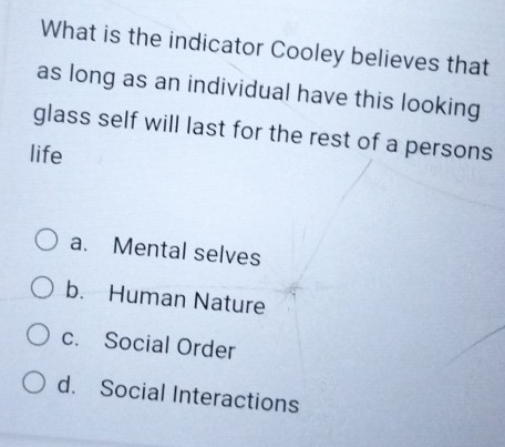 What is the indicator Cooley believes that
as long as an individual have this looking
glass self will last for the rest of a persons
life
a. Mental selves
b. Human Nature
c. Social Order
d. Social Interactions