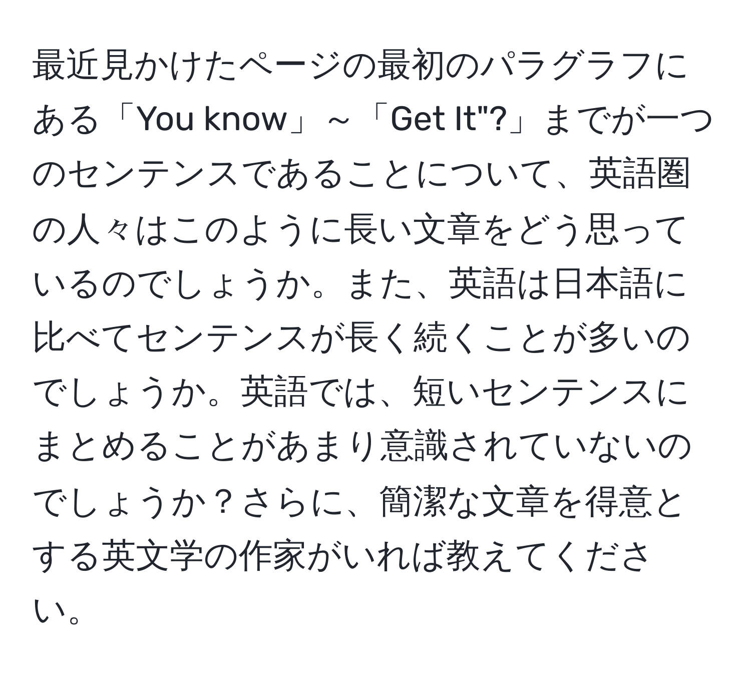 最近見かけたページの最初のパラグラフにある「You know」～「Get It"?」までが一つのセンテンスであることについて、英語圏の人々はこのように長い文章をどう思っているのでしょうか。また、英語は日本語に比べてセンテンスが長く続くことが多いのでしょうか。英語では、短いセンテンスにまとめることがあまり意識されていないのでしょうか？さらに、簡潔な文章を得意とする英文学の作家がいれば教えてください。