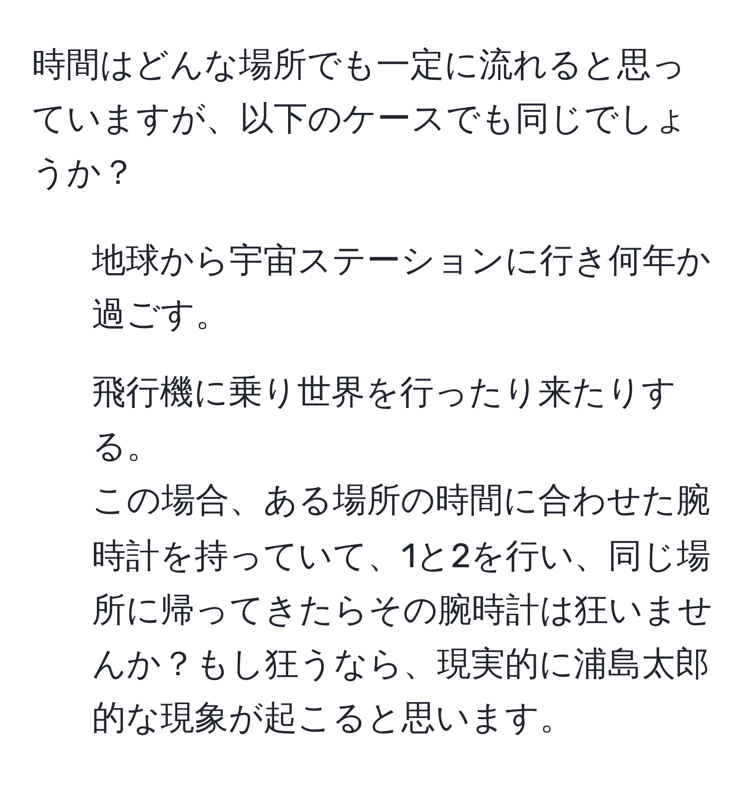 時間はどんな場所でも一定に流れると思っていますが、以下のケースでも同じでしょうか？  
1. 地球から宇宙ステーションに行き何年か過ごす。  
2. 飛行機に乗り世界を行ったり来たりする。  
この場合、ある場所の時間に合わせた腕時計を持っていて、1と2を行い、同じ場所に帰ってきたらその腕時計は狂いませんか？もし狂うなら、現実的に浦島太郎的な現象が起こると思います。