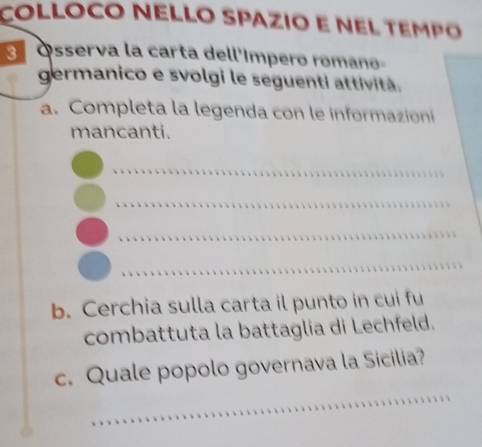 COLLOCO NELLO SPAZIO E NEL TEMPO 
Ósserva la carta dell'ímpero romano- 
germanico e svolgi le seguenti attività. 
a. Completa la legenda con le informazioni 
mancanti. 
_ 
_ 
_ 
_ 
b. Cerchia sulla carta il punto in cui fu 
combattuta la battaglia di Lechfeld. 
_ 
c. Quale popolo governava la Sicilia?