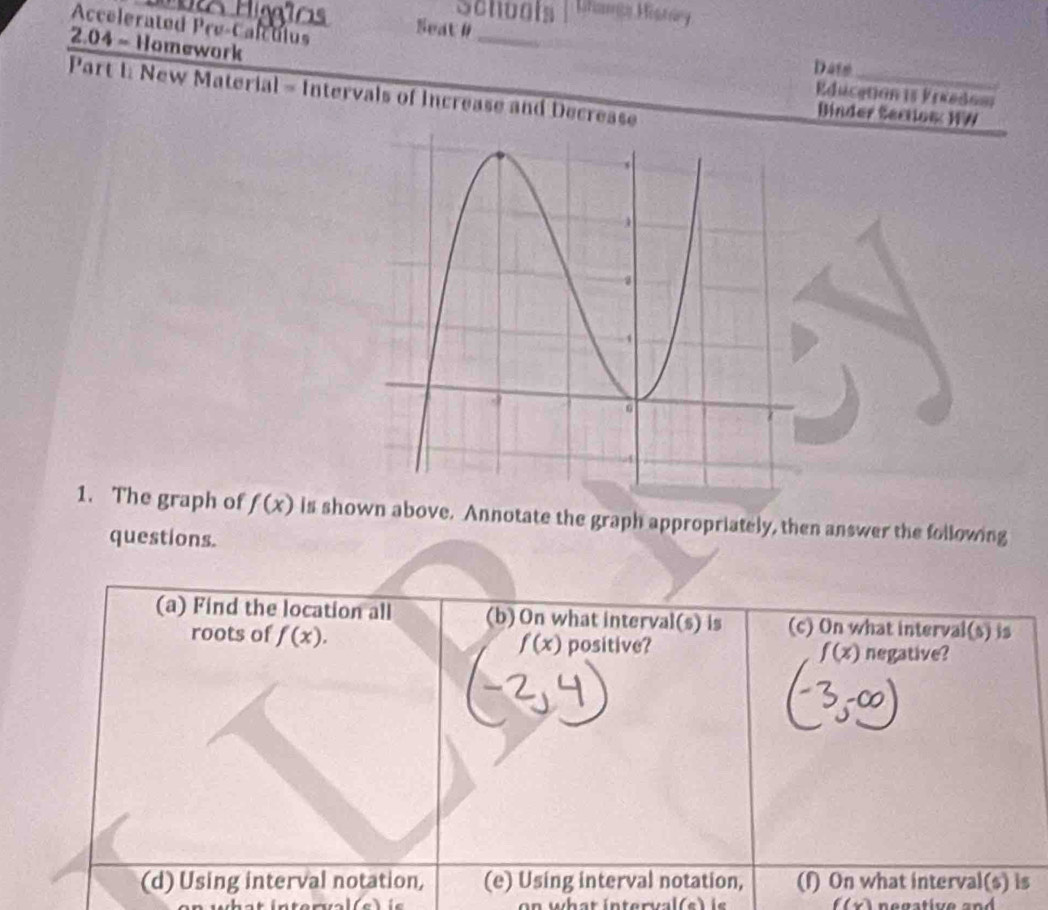 Schools Lhaa Histry 
Accelerated Pré-Calculus Seat #_ 
2.04 - Homework 
Date 
_ 
Part I: New Material - Intervals of Increase and Decrease 
Education 1s Preedoa 
Binder Sectios: HW 
1. The graph of f(x) is shown above. Annotate the graph appropriately, then answer the following 
questions. 
(a) Find the location all (b) On what interval(s) is (c) On what interval (0) is 
roots of f(x). f(x) positive? f(x) negative? 
(d) Using interval notation, (e) Using interval notation, (f) On what interval(s) is
f(x)