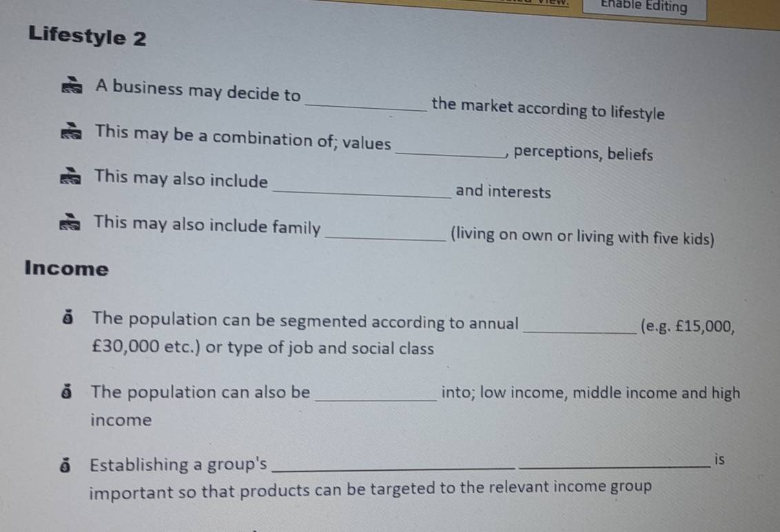 Édable Éditing 
Lifestyle 2 
A business may decide to _the market according to lifestyle 
This may be a combination of; values _, perceptions, beliefs 
This may also include_ and interests 
This may also include family _(living on own or living with five kids) 
Income 
δ The population can be segmented according to annual _(e.g. £15,000,
£30,000 etc.) or type of job and social class 
δ The population can also be _into; low income, middle income and high 
income 
δ Establishing a group's_ 
is 
important so that products can be targeted to the relevant income group