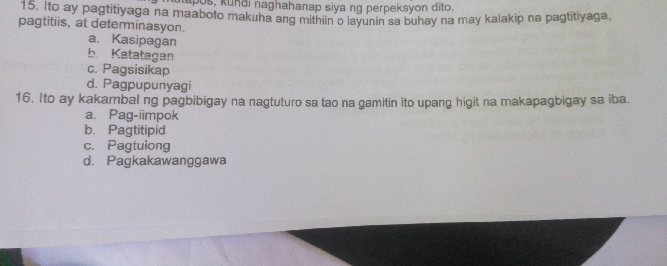 lapos, kundi naghahanap siya ng perpeksyon dito.
15. Ito ay pagtitiyaga na maaboto makuha ang mithiin o layunin sa buhay na may kalakip na pagtitiyaga,
pagtitiis, at determinasyon.
a. Kasipagan
b. Katatagan
c. Pagsisikap
d. Pagpupunyagi
16. Ito ay kakambal ng pagbibigay na nagtuturo sa tao na gamitin ito upang higit na makapagbigay sa iba.
a. Pag-iimpok
b. Pagtitipid
c. Pagtuiong
d. Pagkakawanggawa