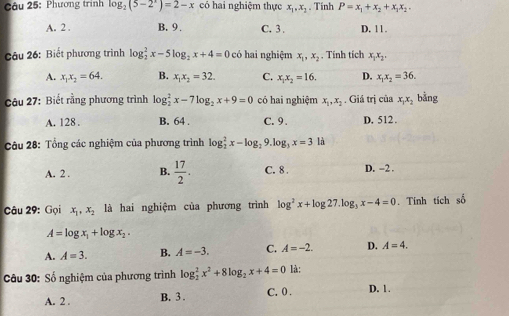 Phương trình log _2(5-2^x)=2-x có hai nghiệm thực x_1,x_2. Tính P=x_1+x_2+x_3x_2.
A. 2 . B. 9 , C. 3. D. 11.
Câu 26: Biết phương trình log _2^(2x-5log _2)x+4=0 có hai nghiệm x_1,x_2 , Tính tích x_1x_2.
A. x_1x_2=64. B. x_1x_2=32. C. x_1x_2=16. D. x_1x_2=36.
Câu 27: Biết rằng phương trình log _2^(2x-7log _2)x+9=0 có hai nghiệm x_1,x_2. Giá trị của x_1x_2 bằng
A. 128 . B. 64 . C. 9. D. 512.
Câu 28: Tổng các nghiệm của phương trình log _2^(2x-log _2) 9. log _3x=3 là
A. 2 . B.  17/2 . C. 8 . D. -2 .
Câu 29: Gọi x_1,x_2 là hai nghiệm của phương trình log^2x+log 27.log _3x-4=0. Tính tích số
A=log x_1+log x_2.
A. A=3. B. A=-3. C. A=-2. D. A=4.
Câu 30: Số nghiệm của phương trình log _2^(2x^2)+8log _2x+4=0 là:
A. 2 . B. 3 . C. 0 . D. 1.