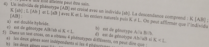 une fillé atteinte peut être sain.
4) Un individu de phénotype (AB) est croisé avec un individu (ab ]. La descendance comprend : K[ab]; L[Ab] et L (aB ) avec K et L les entiers naturels puis K!= L.. On peut affirmer que l'individu
[ AB ] :
K[AB]
a) est double hybride. b) est de génotype A//a B//b.
c) est de génotype AB//ab si K . d) est de génotype Ab//aB si K
5) Dans un test cross, on a obtenu 4 phénotypes différents, on peut dire que :
a) les deux gènes sont indépendants si les 4 phénotyne
b) les deux gènes sont