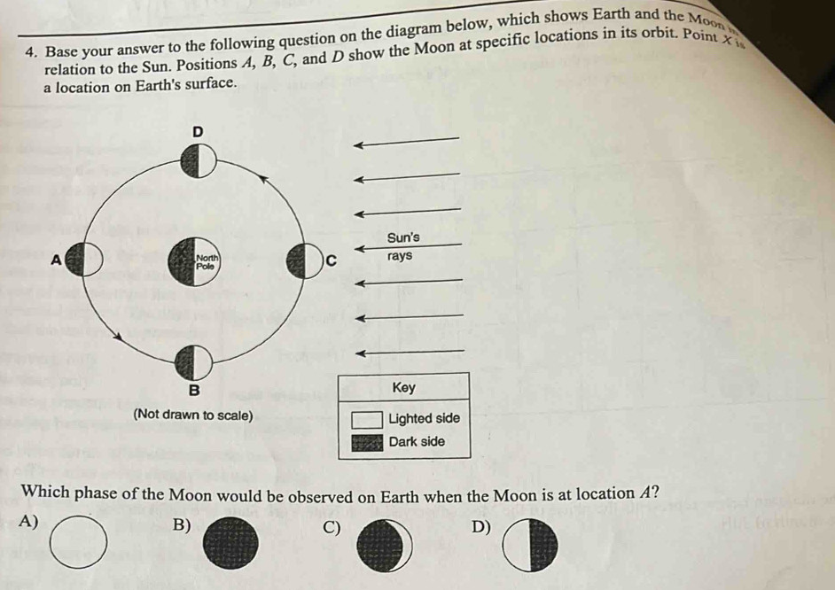 Base your answer to the following question on the diagram below, which shows Earth and the Moon 
relation to the Sun. Positions A, B, C, and D show the Moon at specific locations in its orbit. Point X
a location on Earth's surface.
(Not drawn to scale) 
Which phase of the Moon would be observed on Earth when the Moon is at location A?
A)
B)
C)
D)