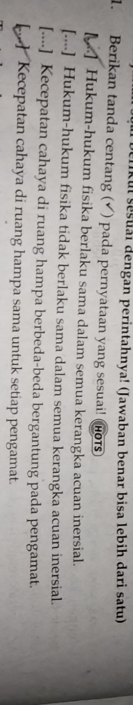liku sesuai dengan perintahnya! (Jawaban benar bisa lebih dari satu)
1. Berikan tanda centang ( ) pada pernyataan yang sesuai! (Hots
[.] Hukum-hukum fisika berlaku sama dalam semua kerangka acuan inersial.
[....] Hukum-hukum fisika tidak berlaku sama dalam semua kerangka acuan inersial.
[....] Kecepatan cahaya di ruang hampa berbeda-beda bergantung pada pengamat.
[..] Kecepatan cahaya di ruang hampa sama untuk setiap pengamat.