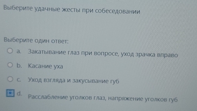 Выберите удачные жесты πри собеседовании
Выберите один ответ:
а. Закатьевание глаз при вопросе, уход зрачка влраво
b. Касание уха
с. Уход взгляда и закусывание губ
g d. Расслабление уголков глаз, напряжение уголков губ