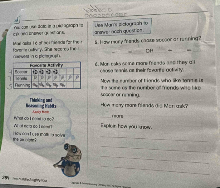 You can use data in a pictograph to Use Mari's pictograph to 
ask and answer questions. answer each question. 
Mari asks 16 of her friends for their 5. How many friends chose soccer or running? 
favorite activity. She records their 
= OR_ + _=_ 
answers in a pictograph. 
6. Mari asks some more friends and they all 
chose tennis as their favorite activity. 
Now the number of friends who like tennis is 
the same as the number of friends who like 
soccer or running. 
Thinking and 
Reasoning Habits How many more friends did Mari ask? 
Apply Math _more 
What do I need to do? 
What data do I need? 
Explain how you know. 
_ 
How can I use math to solve 
the problem? 
_ 
_ 
_ 
284 two hundred eighty-four Copyright & Borves Leomirg Comeany LLC. Al Aignes Resse