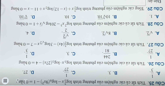 Tích tất cả các nghiệm của phương trình log _3^(2x-log _9)(9x^2)-1=0 bǎng
B. 3. C.
A.  1/3 .  1/27 . D. 27.
Câu 26. Tích tất cả các nghiệm của phương trình log _3x· log _3(27x)-4=0 bằng
A.  1/27 . B.  244/81 . C. 3. D.  1/3 . 
Câu 27. Tích tắt cả các nghiệm của phương trình log _2^(2(4x)-3log _sqrt(2))x-7=0 bǎng
A. sqrt(2). B. 8sqrt(2). C.  sqrt(2)/2 . D. 4.
Câu 28. Tích tắt cả các nghiệm của phương trình log^2x^3-20log sqrt(x)+1=0 bằng
A. 1. B. 10sqrt[9](10). C. 10. D. sqrt[10](10). 
Câu 29. Tổng các nghiệm của phương trình log _2^(2x+(x-12)log _2)x+11-x=0 bằng
Đád án: