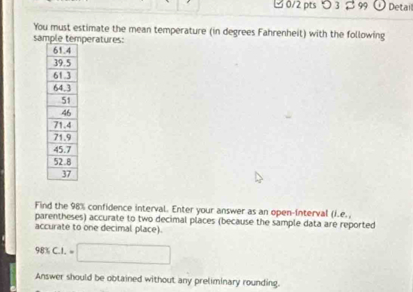 つ 3 B 99 O Detail 
You must estimate the mean temperature (in degrees Fahrenheit) with the following 
samperatures: 
Find the 98% confidence interval. Enter your answer as an open-interval (i.e., 
parentheses) accurate to two decimal places (because the sample data are reported 
accurate to one decimal place).
98% C.I.=□
Answer should be obtained without any preliminary rounding.