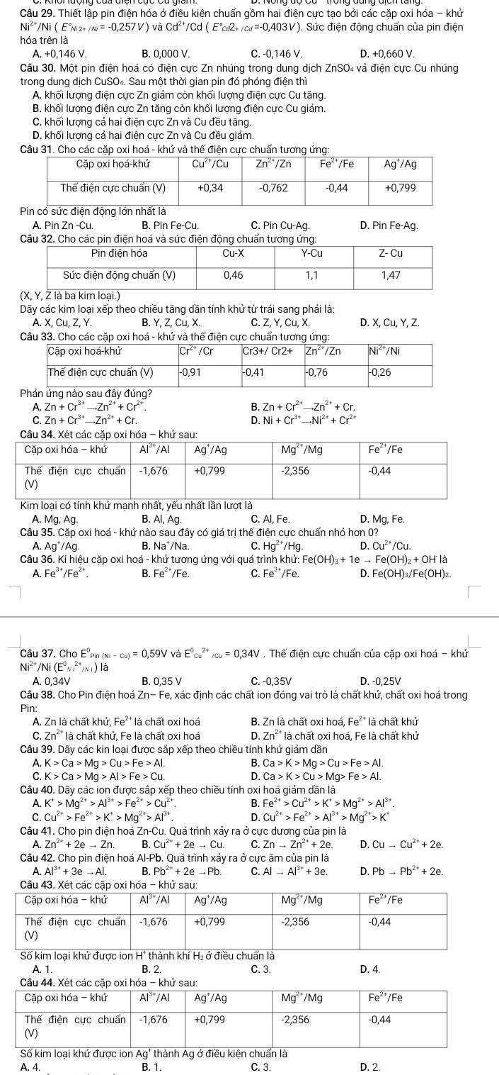 Thiết lập pin điện hóa ở điều kiện chuẩn gồm hai điện cực tạo bởi các cặp oxi hóa - khử
Ni^(2+)/Ni(E°_Ni2+/Ni=-0,257V) và Cd^(2+)/Cd(E°cd2+/cd=-0,403V ). Sức điện động chuẩn của pin điện
hóa trên là
A. +0,146 V. B. 0,000 V. C. -0,146 V. D. +0,660 V.
Câu 30. Một pin điện hoá có điện cực Zn nhúng trong dung dịch ZnSO₄ vả điện cực Cu nhúng
trong dung dịch CuSO₄. Sau một thời gian pin đó phóng điện thì
A. khối lượng điện cực Zn giảm còn khối lượng điện cực Cu tăng.
B. khối lượng điện cực Zn tăng còn khối lượng điện cực Cu giảm.
C. khối lượng cả hai điện cực Zn và Cu đều tăng.
D. khối lượng cả hai điện cực Zn và Cu đều giảm.
Câu 31. Cho các cặp oxi hoá - khử và thế điện cực chuẩn tương ứng:
A. Pin Zn-Cu B. PinFe-Cu. C. Pin Cu-Ag D. PinFe-Ag.
Câu 32. Cho các pin điện hoá và sức điện động chuẩn tương ứng:
Dãy các kim loại xếp theo chiều tăng dần tính khử từ trái sang phải là:
A. X.Cu.Z.Y. B. Y.Z.Cu.X. C. Z, Y, Cu, X. D. X.Cu.Y.Z.
Câu 33. Cho các cặp oxi hoá - khử và thế điện cực chuẩn tương ứng:
Phản ứng nào sau đây đúng?
A. Zn+Cr^(3+)to Zn^(2+)+Cr^(2+) B. Zn+Cr^(2+)to Zn^(2+)+Cr.
C. Zn+Cr^(3+)to Zn^(2+)+Cr. D. Ni+Cr^(3+)to Ni^(2+)+Cr^(2+)
Câu 34. Xét các cặp oxi hóa - khử sau:
Kim loại có tính khử m
A. Mg, Ag. B. Al,Ag C. Al, Fe. D. Mg, Fe
Câu 35. Cặp oxi hoá - khử nào sau đây có giá trị thế điện cực chuẩn nhỏ hơn 0?
A. Ag^+/Ag B. Na'/Na C. Hg^(2+)/Hg. D. Cu^(2+)/Cu.
Câu 36. Kí hiệu cặp oxi hoá - khử tương ứng với quá trình khử: I:Fe(OH)_3+1eto Fe(OH)_2+OH^-la
A. Fe^(3+)/Fe^(2+). B. Fe^(2+)/Fe. C. Fe^(3+) /Fe. D. Fe(OH)_3/Fe(OH)_2.
Câu 37. Cho E^0Pin(Ni-cu)=0,59V và E^0cu^(2+)/cu=0,34V. Thế điện cực chuẩn của cặp oxi hoá - khử
Ni^(2+)/Ni(E^0_(Ni)^(2+)/Ni)la
A. 0,34V B. 0,35 V C. -0,35V D. -0,25V
Câu 38. Cho Pin điện hoá Zn-Fe le, xác định các chất ion đóng vai trò là chất khử, chất oxi hoá trong
Pin:
A. Zn là chất khử, Fe^(2+) là chất oxi hoá B. Zn là chất oxi hoá, Fe^(2+) là chất khử
C. Zn^2 là chất khử, Fe là chất oxi hoá D. Zn^(2+) là chất oxi hoá, Fe là chất khử
Câu 39. Dãy các kin loại được sắp xếp theo chiều tính khử giảm dần
A. K>Ca>Mg>Cu>Fe>Al. B. Ca>K>Mg>Cu>Fe>Al.
C K>Ca>Mg>Al>Fe>Cu.
D. Ca>K>Cu>Mg>Fe>Al.
Câu 40. Dãy các ion được sắp xếp theo chiều tính oxi hoá giám dần là
A. K^+>Mg^(2+)>Al^(3+)>Fe^(2+)>Cu^(2+) B. Fe^(2+)>Cu^(2+)>K^+>Mg^(2+)>Al^(3+).
D.
C. Cu^(2+)>Fe^(2+)>K^+>Mg^(2+)>Al^(3+) Cu^(2+)>Fe^(2+)>Al^(3+)>Mg^(2+)>K^+
Câu 41. Cho pin điện hoá Zn-Cu. Quá trình xảy ra ở cực dương của pin là
A. Zn^(2+)+2eto Zn. B. Cu^(2+)+2eto Cu. C. Znto Zn^(2+)+2e. D. Cuto Cu^(2+)+2e.
Câu 42. Cho pin điện hoá Al-Pb. Quá trình xảy ra ở cực âm của pin là
A. Al^(3+)+3eto Al B. Pb^(2+)+2eto Pb C. Alto Al^(3+)+3e. D. Pbto Pb^(2+)+2e.
Câuxi hóa -
A. 1. B. 2. C. 3. D. 4.
Câu 44. Xét các cặpóa - k
Số kim loại khử được ion Ag' thành Ag ở điều kiện chuẩn là
A. 4. B. 1. C. 3. D. 2.