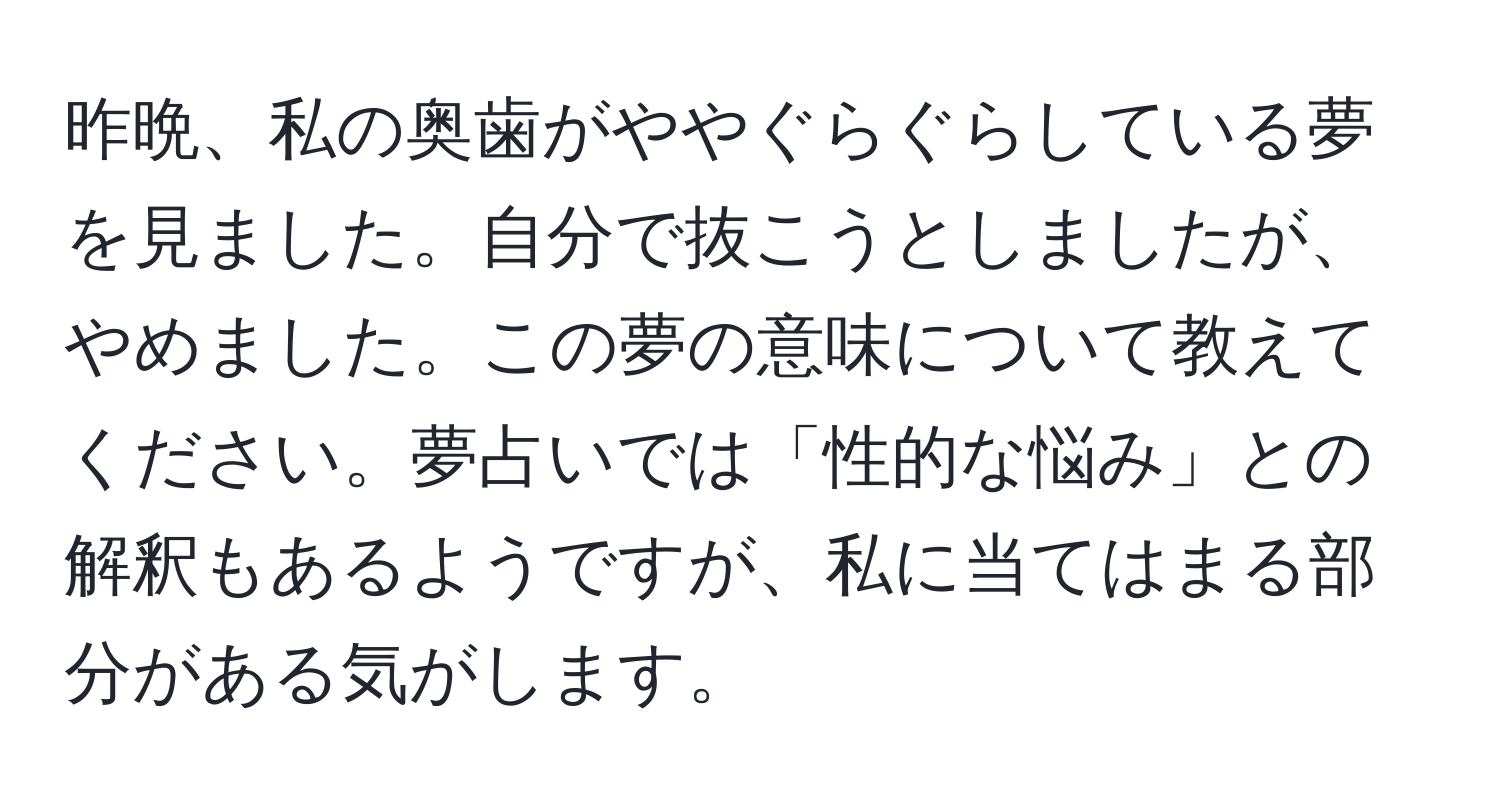 昨晩、私の奥歯がややぐらぐらしている夢を見ました。自分で抜こうとしましたが、やめました。この夢の意味について教えてください。夢占いでは「性的な悩み」との解釈もあるようですが、私に当てはまる部分がある気がします。