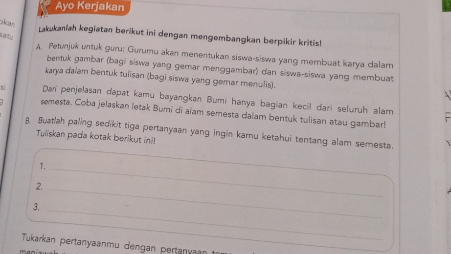 Ayo Kerjakan 
kan 
Lakukanlah kegiatan berikut ini dengan mengembangkan berpikir kritis! 
satu 
A. Petunjuk untuk guru: Gurumu akan menentukan siswa-siswa yang membuat karya dalam 
bentuk gambar (bagi siswa yang gemar menggambar) dan siswa-siswa yang membuat 
karya dalam bentuk tulisan (bagi siswa yang gemar menulis). 
sì Dari penjelasan dapat kamu bayangkan Bumi hanya bagian kecil dari seluruh alam 
semesta. Coba jelaskan letak Bumi di alam semesta dalam bentuk tulisan atau gambar! 
B. Buatlah paling sedikit tiga pertanyaan yang ingin kamu ketahui tentang alam semesta. 
Tuliskan pada kotak berikut ini! 
1._ 
2._ 
3._ 
Tukarkan pertanyaanmu dengan pertanvaar 
m