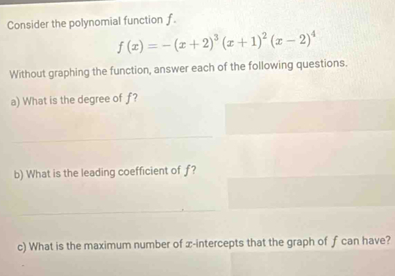 Consider the polynomial function f.
f(x)=-(x+2)^3(x+1)^2(x-2)^4
Without graphing the function, answer each of the following questions. 
a) What is the degree of f? 
b) What is the leading coefficient of f? 
c) What is the maximum number of x-intercepts that the graph of f can have?