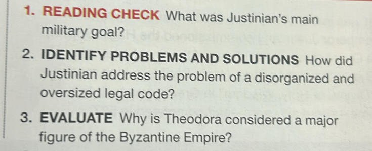 READING CHECK What was Justinian's main 
military goal? 
2. IDENTIFY PROBLEMS AND SOLUTIONS How did 
Justinian address the problem of a disorganized and 
oversized legal code? 
3. EVALUATE Why is Theodora considered a major 
figure of the Byzantine Empire?