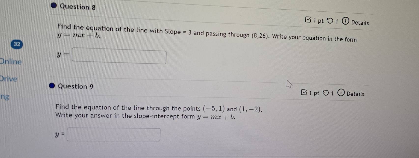 つ 1 Details 
Find the equation of the line with Slope =3 and passing through (8,26). Write your equation in the form
y=mx+b. 
32 
Online
y=□
Drive 
Question 9 
ng 
✔1 pt^-) Details 
Find the equation of the line through the points (-5,1) and (1,-2). 
Write your answer in the slope-intercept form y=mx+b.
y=□