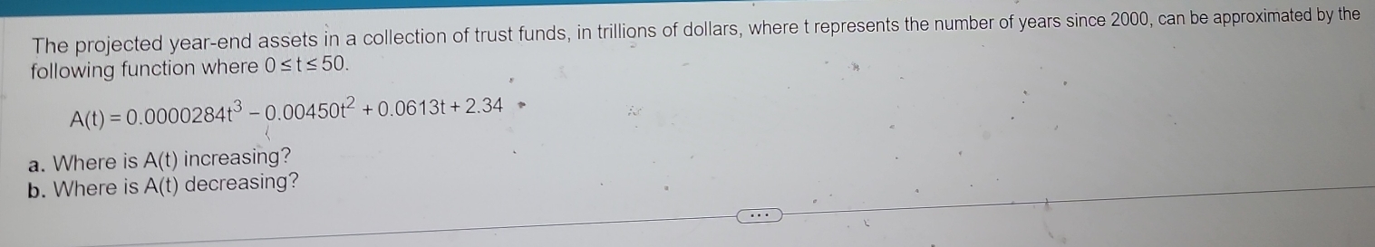 The projected year -end assets in a collection of trust funds, in trillions of dollars, where t represents the number of years since 2000, can be approximated by the 
following function where 0≤ t≤ 50.
A(t)=0.0000284t^3-0.00450t^2+0.0613t+2.34
a. Where is A(t) increasing? 
b. Where is A(t) decreasing?